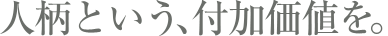 人柄という、付加価値を。