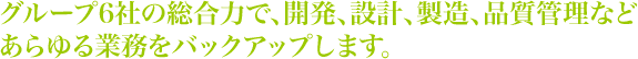 グループ6社の総合力で、開発、設計、製造、品質管理など あらゆる業務をバックアップします。