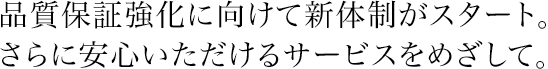品質保証強化に向けて新体制がスタート。さらに安心いただけるサービスをめざして。