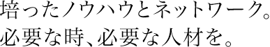 培ったノウハウとネットワーク。必要な時、必要な人材を。