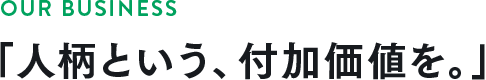 OUR BUSINESS 「人柄という、付加価値を。」