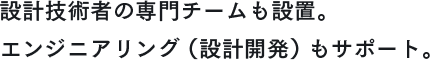 設計技術者の専門チームも設置。エンジニアリング（設計開発）もサポート。